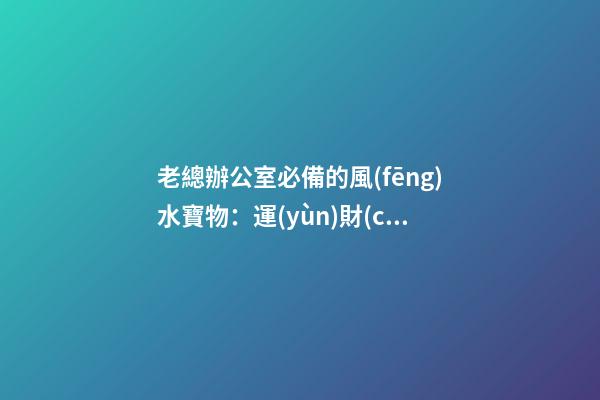 老總辦公室必備的風(fēng)水寶物：運(yùn)財(cái)童子  老總辦公室寫(xiě)字臺(tái)風(fēng)水布置（一）